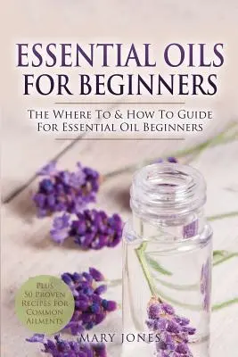 Aceites esenciales para principiantes: La guía de dónde y cómo para principiantes en aceites esenciales - Essential Oils for Beginners: The Where To & How To Guide For Essential Oil Beginners