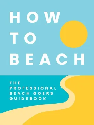 Cómo ir a la playa: La guía del playero profesional - How to Beach: The Professional Beachgoer's Guidebook