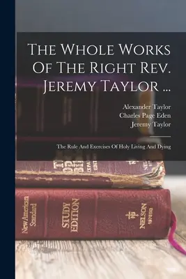 The Whole Works Of The Right Rev. Jeremy Taylor ...: Regla y ejercicios de vida y muerte santas - The Whole Works Of The Right Rev. Jeremy Taylor ...: The Rule And Exercises Of Holy Living And Dying