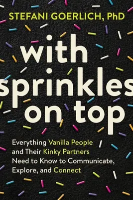 With Sprinkles on Top: Everything Vanilla People and Their Kinky Partners Need to Know to Communicate, Explore, and Connect (Con chispas por encima: Todo lo que las personas vainilla y sus parejas pervertidas necesitan saber para comunicarse, explorar y conectar) - With Sprinkles on Top: Everything Vanilla People and Their Kinky Partners Need to Know to Communicate, Explore, and Connect