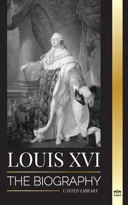 Luis XVI: La biografía del último rey francés, la revolución y la caída de la monarquía - Louis XVI: The Biography of the Last French King, Revolution and the Fall of the Monarchy