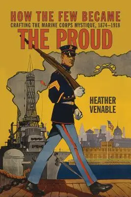 Cómo unos pocos se convirtieron en orgullosos: La creación de la mística del Cuerpo de Marines 1874-1918 - How the Few Became the Proud: Crafting the Marine Corps Mystique 1874-1918