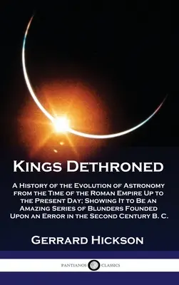 Reyes destronados: Una historia de la evolución de la astronomía desde la época del Imperio Romano hasta nuestros días, mostrando que es una ciencia de la naturaleza. - Kings Dethroned: A History of the Evolution of Astronomy from the Time of the Roman Empire Up to the Present Day; Showing It to Be an A