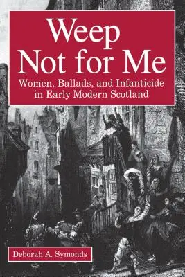 Weep Not for Me: Women, Ballads, and Infanticide in Early Modern Scotland (Mujeres, baladas e infanticidio en la Escocia moderna temprana) - Weep Not for Me: Women, Ballads, and Infanticide in Early Modern Scotland