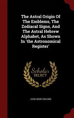 El origen astral de los emblemas, los signos zodiacales y el alfabeto hebreo astral, como se muestra en el Registro Astronómico - The Astral Origin Of The Emblems, The Zodiacal Signs, And The Astral Hebrew Alphabet, As Shown In 'the Astronomical Register'