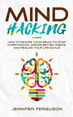 Mind Hacking: Cómo reconfigurar tu cerebro para dejar de pensar en exceso, crear mejores hábitos y hacer realidad tus objetivos vitales - Mind Hacking: How To Rewire Your Brain To Stop Overthinking, Create Better Habits And Realize Your Life Goals