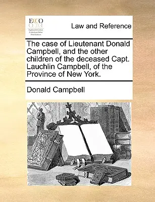 The Case of Lieutenant Donald Campbell, and the Other Children of the Deceased Capt. Lauchlin Campbell, of the Province of New York.