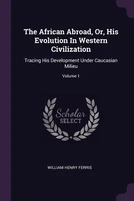 El africano en el extranjero, o su evolución en la civilización occidental: Tracing His Development Under Caucasian Milieu; Volumen 1 - The African Abroad, Or, His Evolution In Western Civilization: Tracing His Development Under Caucasian Milieu; Volume 1