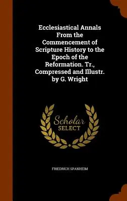 Anales eclesiásticos desde el comienzo de la historia de las Escrituras hasta la época de la Reforma. Traducido, comprimido e ilustrado por G. Wright - Ecclesiastical Annals From the Commencement of Scripture History to the Epoch of the Reformation. Tr., Compressed and Illustr. by G. Wright