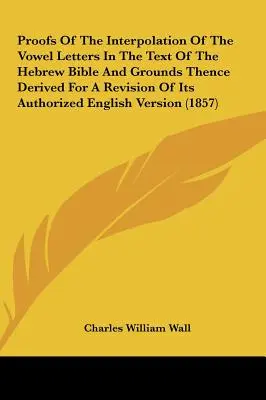 Pruebas de la interpolación de las letras vocálicas en el texto de la Biblia hebrea y fundamentos para una revisión de su versión inglesa autorizada - Proofs of the Interpolation of the Vowel Letters in the Text of the Hebrew Bible and Grounds Thence Derived for a Revision of Its Authorized English V