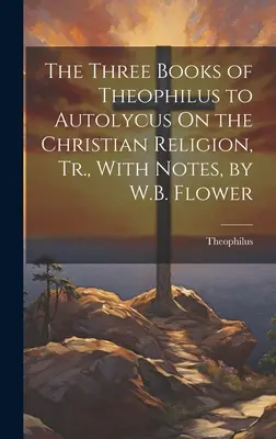 Los Tres Libros de Teófilo a Autólico Sobre la Religión Cristiana, Tr., Con Notas, por W.B. Flower - The Three Books of Theophilus to Autolycus On the Christian Religion, Tr., With Notes, by W.B. Flower