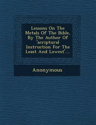 Lecciones sobre los metales de la Biblia, por el autor de 'Instrucción bíblica para los más humildes' .... - Lessons on the Metals of the Bible, by the Author of 'Scriptural Instruction for the Least and Lowest'....