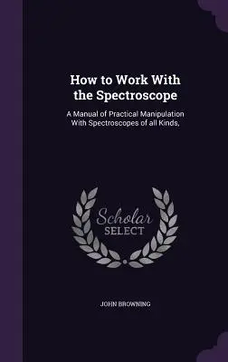 Cómo trabajar con el espectroscopio: Manual de Manipulación Práctica con Espectroscopios de Todo Tipo - How to Work With the Spectroscope: A Manual of Practical Manipulation With Spectroscopes of all Kinds,