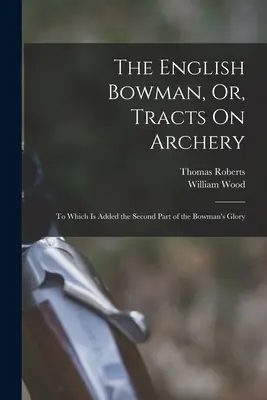 El arquero inglés, o tratados sobre el tiro con arco: A la que se añade la Segunda Parte de la Gloria del Arquero - The English Bowman, Or, Tracts On Archery: To Which Is Added the Second Part of the Bowman's Glory