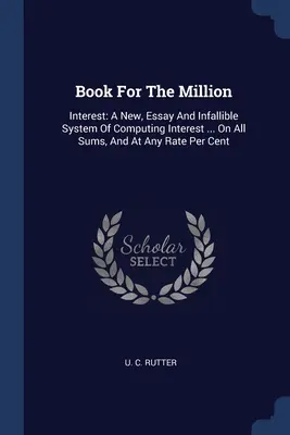 Libro para el millón: El interés: A New, Essay And Infallible System Of Computing Interest ... En Todas Las Sumas, Y A Cualquier Tipo Por Ciento - Book For The Million: Interest: A New, Essay And Infallible System Of Computing Interest ... On All Sums, And At Any Rate Per Cent