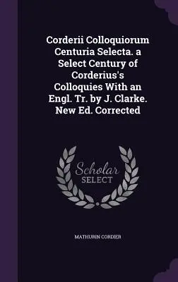 Corderii Colloquiorum Centuria Selecta. a Select Century of Corderius's Colloquies With an Engl. Tr. by J. Clarke. Nueva ed. Corregida - Corderii Colloquiorum Centuria Selecta. a Select Century of Corderius's Colloquies With an Engl. Tr. by J. Clarke. New Ed. Corrected