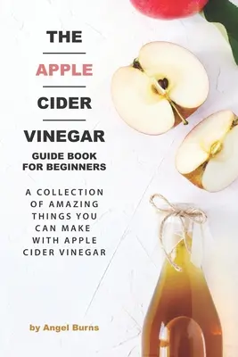 El Libro Guía del Vinagre de Sidra de Manzana para Principiantes: Una Colección de Cosas Asombrosas que Puedes Hacer con Vinagre de Sidra de Manzana - The Apple Cider Vinegar Guide Book for Beginners: A Collection of Amazing Things You Can Make with Apple Cider Vinegar