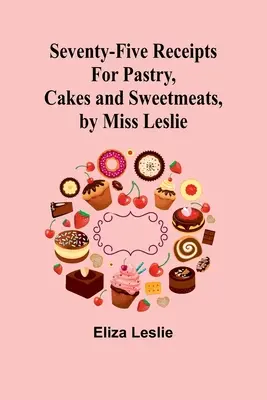 Setenta y cinco recetas de repostería, pasteles y dulces, por la señorita Leslie - Seventy-Five Receipts for Pastry, Cakes and Sweetmeats, by Miss Leslie