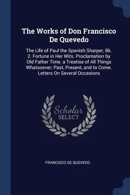 Las Obras de Don Francisco De Quevedo: La Vida de Pablo el Aguzador Español, Bk. 2. La Fortuna en sus Ingenios. Proclama del Viejo Padre Tiempo. un Tratado o - The Works of Don Francisco De Quevedo: The Life of Paul the Spanish Sharper, Bk. 2. Fortune in Her Wits. Proclamation by Old Father Time. a Treatise o