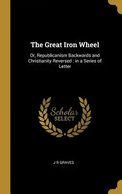 La gran rueda de hierro: O el republicanismo al revés y el cristianismo invertido: en una serie de cartas - The Great Iron Wheel: Or, Republicanism Backwards and Christianity Reversed: in a Series of Letter