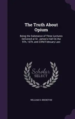 The Truth About Opium: Being the Substance of Three Lectures Delivered at St. James's Hall On the 9Th, 16Th, and 23Rd February Last (La verdad sobre el opio: contenido de tres conferencias pronunciadas en St. James's Hall los días 9, 16 y 23 del pasado febrero) - The Truth About Opium: Being the Substance of Three Lectures Delivered at St. James's Hall On the 9Th, 16Th, and 23Rd February Last