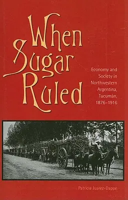 Cuando gobernaba el azúcar: Economía y Sociedad en el Noroeste Argentino, Tucumn, 1876-1916 - When Sugar Ruled: Economy and Society in Northwestern Argentina, Tucumn, 1876-1916