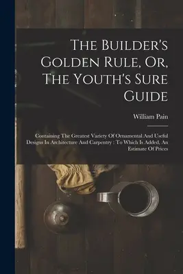 The Builder's Golden Rule, Or, The Youth's Sure Guide: Contiene la mayor variedad de diseños ornamentales y útiles en arquitectura y carpintería: - The Builder's Golden Rule, Or, The Youth's Sure Guide: Containing The Greatest Variety Of Ornamental And Useful Designs In Architecture And Carpentry: