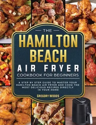 El libro de cocina de la freidora de aire Hamilton Beach para principiantes: Una guía paso a paso para dominar tu Hamilton Beach Air Fryer y cocinar las recetas más deliciosas - The Hamilton Beach Air Fryer Cookbook For Beginners: A step by step guide to master your Hamilton Beach Air Fryer and cook the most delicious recipes