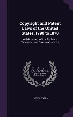 Leyes de Derecho de Autor y Patentes de los Estados Unidos, 1790 a 1870: Con Notas de las Decisiones Judiciales al respecto y Formularios e Índices - Copyright and Patent Laws of the United States, 1790 to 1870: With Notes of Judicial Decisions Thereunder and Forms and Indexes