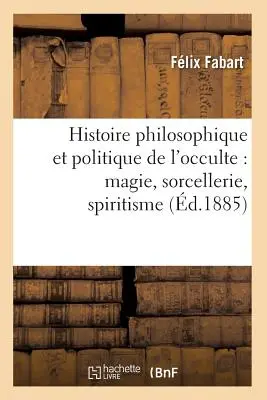 Histoire Philosophique Et Politique de l'Occulte: Magie, Sorcellerie, Spiritisme (d.1885)