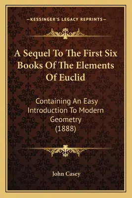Una secuela de los seis primeros libros de los Elementos de Euclides: Containing An Easy Introduction To Modern Geometry (1888) - A Sequel To The First Six Books Of The Elements Of Euclid: Containing An Easy Introduction To Modern Geometry (1888)