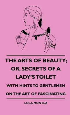 Las artes de la belleza: o Secretos del tocador de una dama - Con consejos a los caballeros sobre el arte de fascinar - The Arts Of Beauty; Or, Secrets Of A Lady's Toilet - With Hints To Gentlemen On The Art Of Fascinating