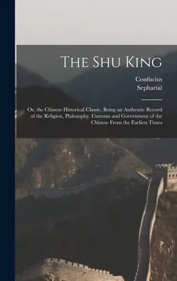 El rey Shu: O, el Clásico Histórico Chino, que es un registro auténtico de la religión, la filosofía, las costumbres y el gobierno de China. - The Shu King: Or, the Chinese Historical Classic, Being an Authentic Record of the Religion, Philosophy, Customs and Government of t