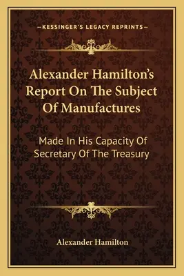 Informe de Alexander Hamilton sobre el tema de las manufacturas: Elaborado en su calidad de Secretario del Tesoro - Alexander Hamilton's Report On The Subject Of Manufactures: Made In His Capacity Of Secretary Of The Treasury