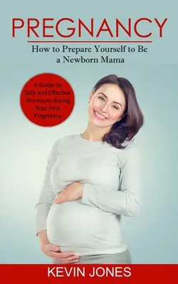 Embarazo: Cómo prepararse para ser mamá de un recién nacido (Guía de ejercicios seguros y eficaces durante el primer embarazo) - Pregnancy: How to Prepare Yourself to Be a Newborn Mama (A Guide to Safe and Effective Workouts during Your First Pregnancy)