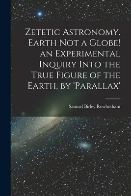 Zetetic Astronomy. La Tierra no es un globo: una investigación experimental sobre la verdadera figura de la Tierra por paralaje - Zetetic Astronomy. Earth Not a Globe! an Experimental Inquiry Into the True Figure of the Earth, by 'parallax'