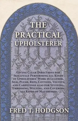 The Practical Upholsterer (El tapicero práctico), que ofrece instrucciones claras para realizar con destreza todo tipo de trabajos de tapicería: Cuero, Seda, Felpa, Reps, Algodones, Terciopelo - The Practical Upholsterer Giving Clear Directions for Skillfully Performing all Kinds of Upholsteres' Work: Leather, Silk, Plush, Reps, Cottons, Velve