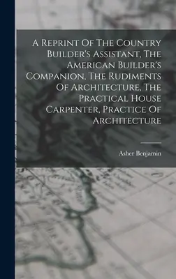 Reimpresión de The Country Builder's Assistant, The American Builder's Companion, The Rudiments Of Architecture, The Practical House Carpenter, Practice - A Reprint Of The Country Builder's Assistant, The American Builder's Companion, The Rudiments Of Architecture, The Practical House Carpenter, Practice