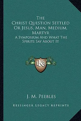 La cuestión de Cristo resuelta o Jesús, hombre, médium, mártir: Un simposio y la opinión de los espíritus - The Christ Question Settled Or Jesus, Man, Medium, Martyr: A Symposium And What The Spirits Say About It