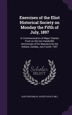 Ejercicios de la Sociedad Histórica Eliot el Lunes 5 de Julio de 1897: En conmemoración del bicentenario del comandante Charles Frost. - Exercises of the Eliot Historical Society on Monday the Fifth of July, 1897: In Commemoration of Major Charles Frost on the two Hundredth Anniversary