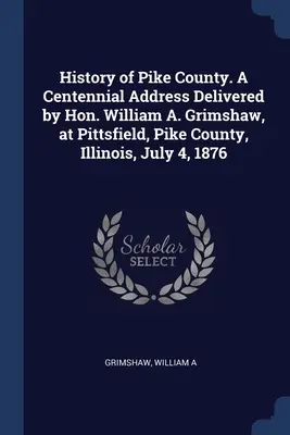 Historia del Condado de Pike. Discurso del Centenario pronunciado por el Honorable William A. Grimshaw, en Pittsfield, Condado de Pike, Illinois, el 4 de julio de 1876 - History of Pike County. A Centennial Address Delivered by Hon. William A. Grimshaw, at Pittsfield, Pike County, Illinois, July 4, 1876