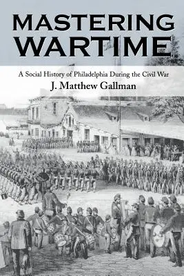 Dominar los tiempos de guerra: Una historia social de Filadelfia durante la Guerra Civil - Mastering Wartime: A Social History of Philadelphia During the Civil War