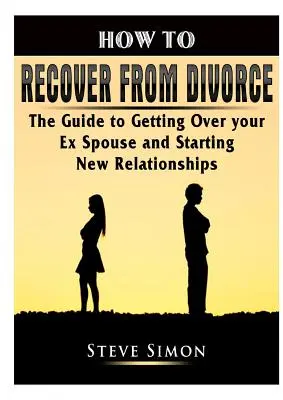 Cómo recuperarse del divorcio: La Guía para Superar a su Ex Cónyuge y Comenzar Nuevas Relaciones - How to Recover from Divorce: The Guide to Getting Over your Ex Spouse and Starting New Relationships