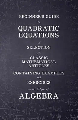 Guía de ecuaciones cuadráticas para principiantes - Una selección de artículos matemáticos clásicos que contienen ejemplos y ejercicios sobre el tema del álgebra - A Beginner's Guide to Quadratic Equations - A Selection of Classic Mathematical Articles Containing Examples and Exercises on the Subject of Algebra