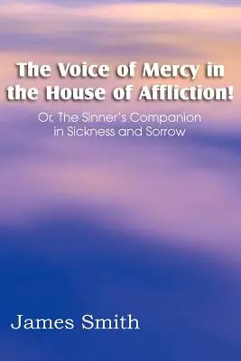 ¡La voz de la misericordia en la casa de aflicción! O, el compañero del pecador en la enfermedad y el dolor - The Voice of Mercy in the House of Affliction! Or, the Sinner's Companion in Sickness and Sorrow