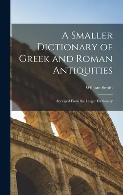 Un pequeño diccionario de antigüedades griegas y romanas: Resumen del Diccionario más extenso - A Smaller Dictionary of Greek and Roman Antiquities: Abridged From the Larger Dictionary