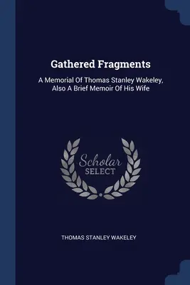 Fragmentos reunidos: A Memorial Of Thomas Stanley Wakeley, Also A Brief Memoir Of His Wife (Fragmentos reunidos: Memoria de Thomas Stanley Wakeley y breve memoria de su esposa) - Gathered Fragments: A Memorial Of Thomas Stanley Wakeley, Also A Brief Memoir Of His Wife