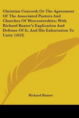 Christian Concord; Or The Agreement Of The Associated Pastors And Churches Of Worcestershire; With Richard Baxter's Explication And Defense Of It, And