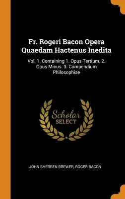 P. Rogeri Bacon Opera Quaedam Hactenus Inedita: Vol. 1. Contiene 1. Opus Tertium. 2. Opus Minus. 3. Compendium Philosophiae - Fr. Rogeri Bacon Opera Quaedam Hactenus Inedita: Vol. 1. Containing 1. Opus Tertium. 2. Opus Minus. 3. Compendium Philosophiae