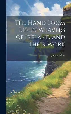 The Hand Loom Linen Weavers of Ireland and Their Work (Los tejedores de lino de telar manual de Irlanda y su trabajo) - The Hand Loom Linen Weavers of Ireland and Their Work